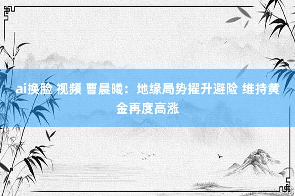 ai换脸 视频 曹晨曦：地缘局势擢升避险 维持黄金再度高涨