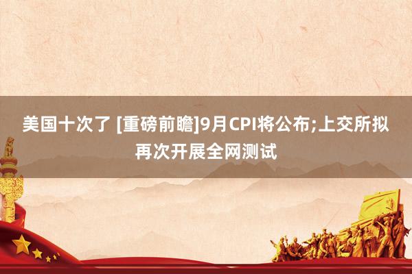 美国十次了 [重磅前瞻]9月CPI将公布;上交所拟再次开展全网测试