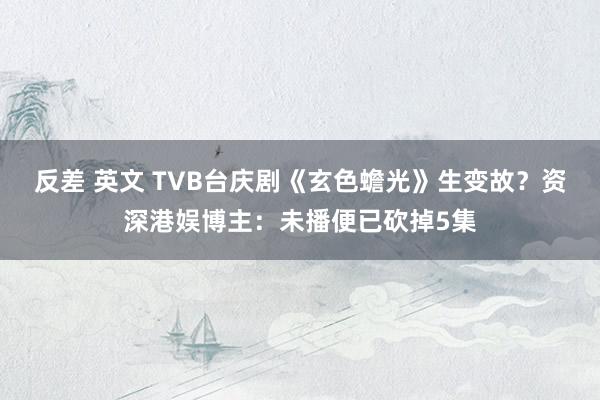 反差 英文 TVB台庆剧《玄色蟾光》生变故？资深港娱博主：未播便已砍掉5集