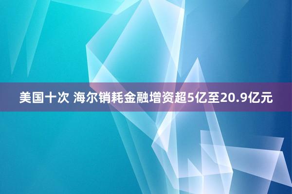 美国十次 海尔销耗金融增资超5亿至20.9亿元