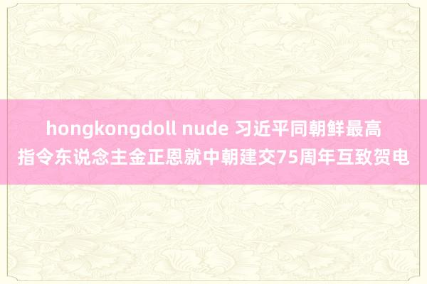 hongkongdoll nude 习近平同朝鲜最高指令东说念主金正恩就中朝建交75周年互致贺电