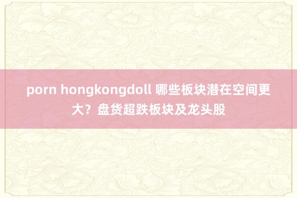 porn hongkongdoll 哪些板块潜在空间更大？盘货超跌板块及龙头股