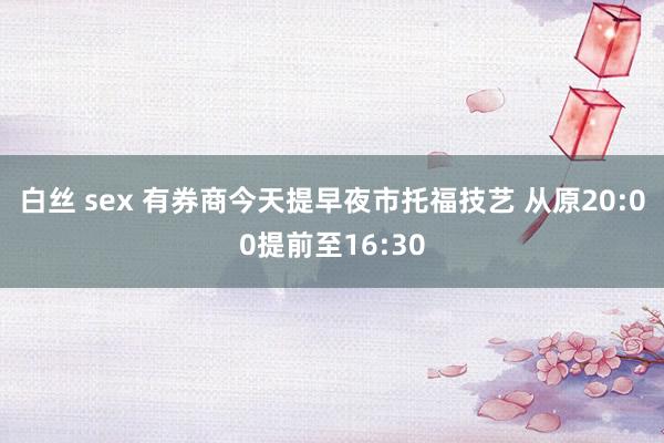 白丝 sex 有券商今天提早夜市托福技艺 从原20:00提前至16:30