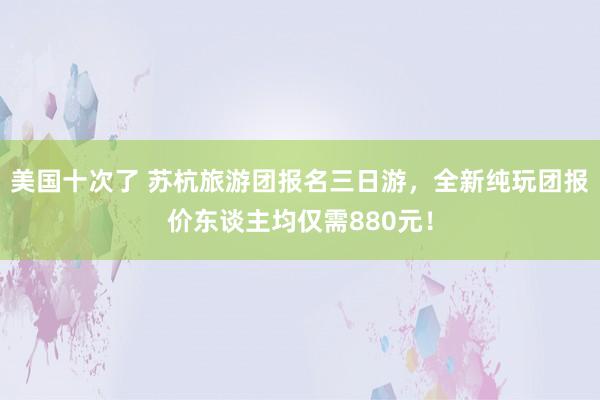 美国十次了 苏杭旅游团报名三日游，全新纯玩团报价东谈主均仅需880元！