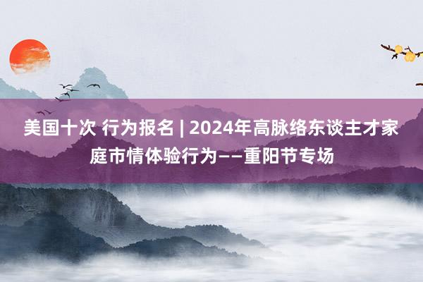 美国十次 行为报名 | 2024年高脉络东谈主才家庭市情体验行为——重阳节专场