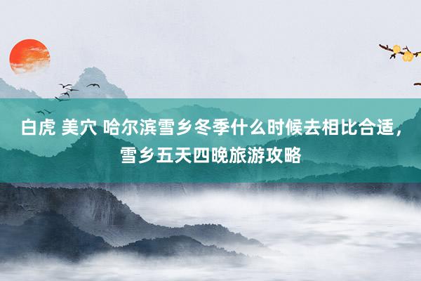 白虎 美穴 哈尔滨雪乡冬季什么时候去相比合适，雪乡五天四晚旅游攻略