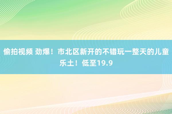 偷拍视频 劲爆！市北区新开的不错玩一整天的儿童乐土！低至19.9