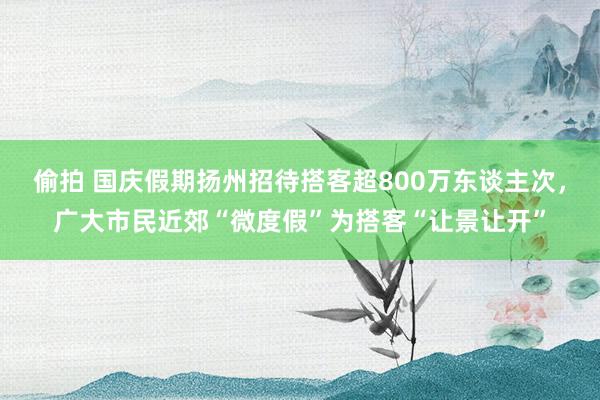 偷拍 国庆假期扬州招待搭客超800万东谈主次，广大市民近郊“微度假”为搭客“让景让开”