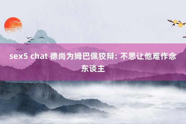 sex5 chat 德尚为姆巴佩狡辩: 不思让他难作念东谈主