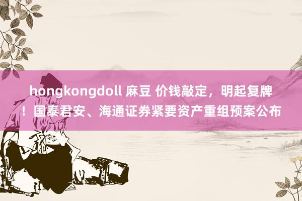 hongkongdoll 麻豆 价钱敲定，明起复牌！国泰君安、海通证券紧要资产重组预案公布