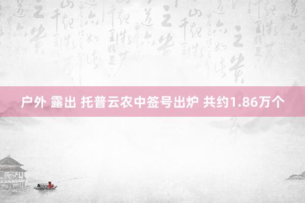 户外 露出 托普云农中签号出炉 共约1.86万个