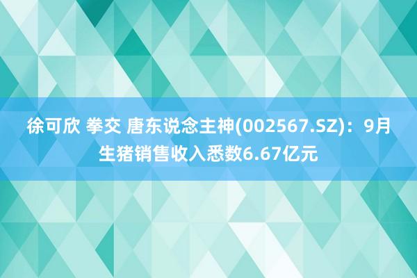 徐可欣 拳交 唐东说念主神(002567.SZ)：9月生猪销售收入悉数6.67亿元