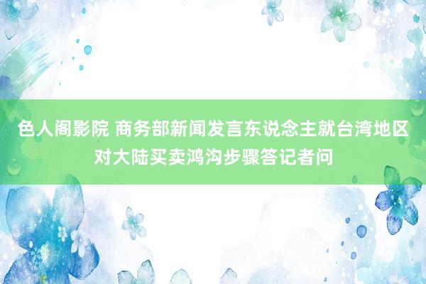 色人阁影院 商务部新闻发言东说念主就台湾地区对大陆买卖鸿沟步骤答记者问