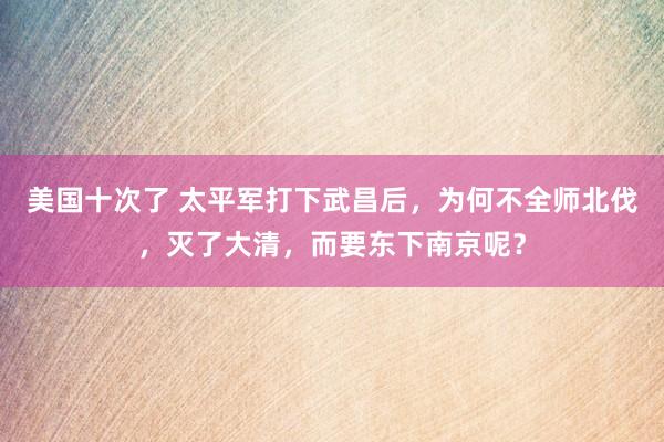 美国十次了 太平军打下武昌后，为何不全师北伐，灭了大清，而要东下南京呢？