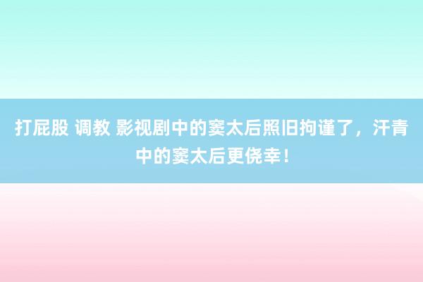 打屁股 调教 影视剧中的窦太后照旧拘谨了，汗青中的窦太后更侥幸！