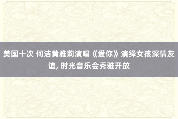 美国十次 何洁黄雅莉演唱《爱你》演绎女孩深情友谊， 时光音乐会秀雅开放