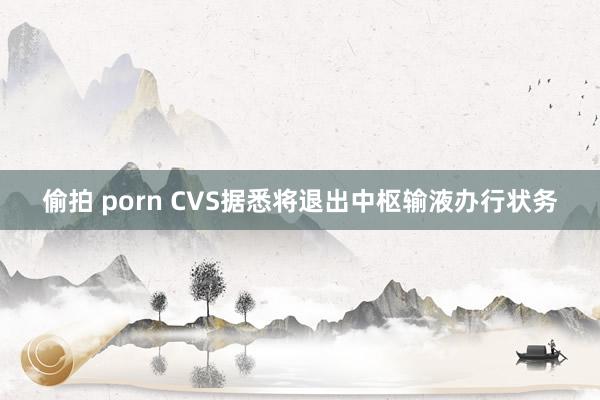 偷拍 porn CVS据悉将退出中枢输液办行状务