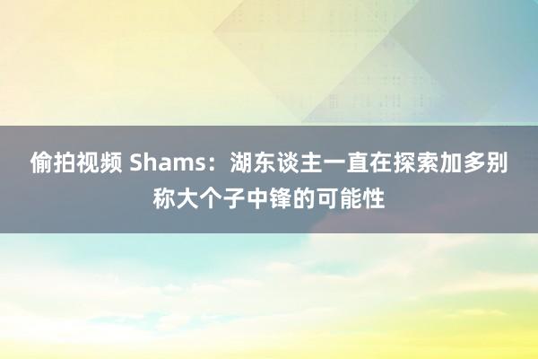 偷拍视频 Shams：湖东谈主一直在探索加多别称大个子中锋的可能性