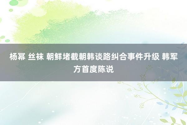 杨幂 丝袜 朝鲜堵截朝韩谈路纠合事件升级 韩军方首度陈说