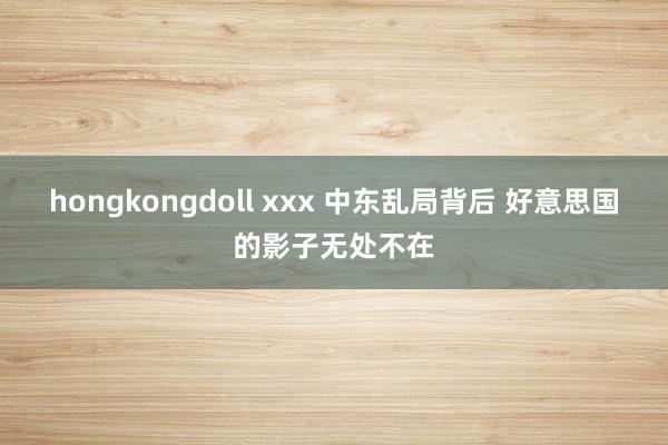 hongkongdoll xxx 中东乱局背后 好意思国的影子无处不在