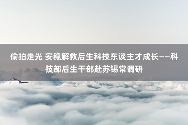 偷拍走光 安稳解救后生科技东谈主才成长——科技部后生干部赴苏锡常调研