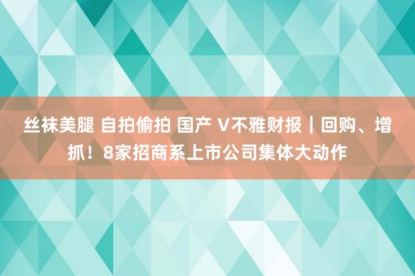 丝袜美腿 自拍偷拍 国产 V不雅财报｜回购、增抓！8家招商系上市公司集体大动作