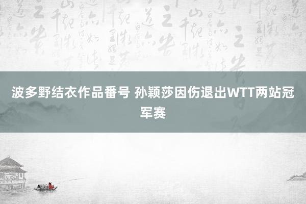 波多野结衣作品番号 孙颖莎因伤退出WTT两站冠军赛