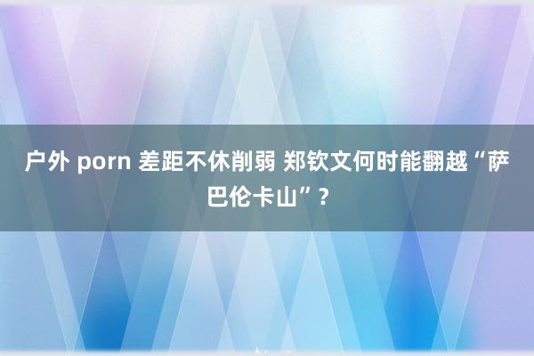 户外 porn 差距不休削弱 郑钦文何时能翻越“萨巴伦卡山”？