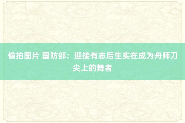 偷拍图片 国防部：迎接有志后生实在成为舟师刀尖上的舞者