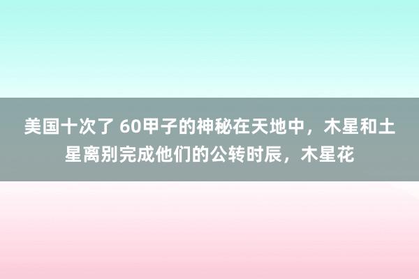 美国十次了 60甲子的神秘在天地中，木星和土星离别完成他们的公转时辰，木星花