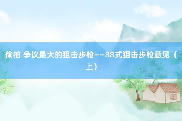 偷拍 争议最大的狙击步枪——88式狙击步枪意见（上）