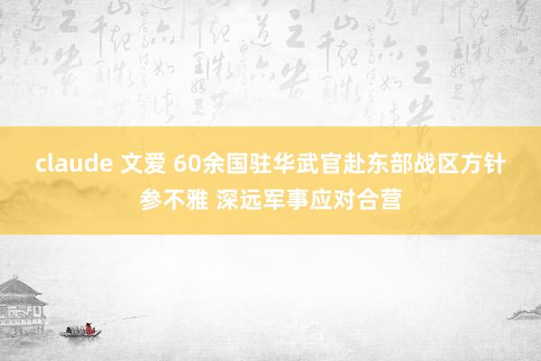 claude 文爱 60余国驻华武官赴东部战区方针参不雅 深远军事应对合营