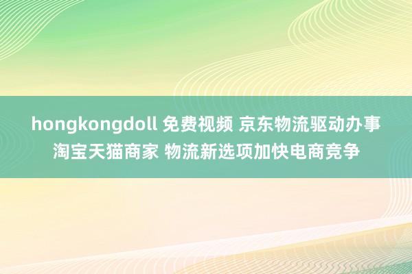 hongkongdoll 免费视频 京东物流驱动办事淘宝天猫商家 物流新选项加快电商竞争