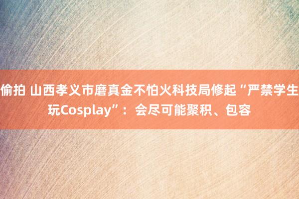 偷拍 山西孝义市磨真金不怕火科技局修起“严禁学生玩Cosplay”：会尽可能聚积、包容