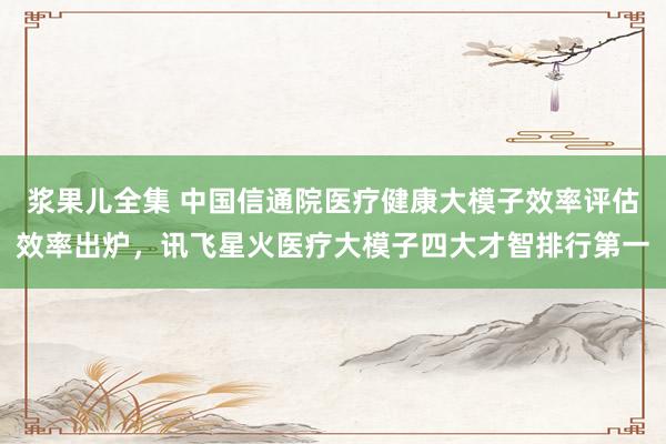 浆果儿全集 中国信通院医疗健康大模子效率评估效率出炉，讯飞星火医疗大模子四大才智排行第一