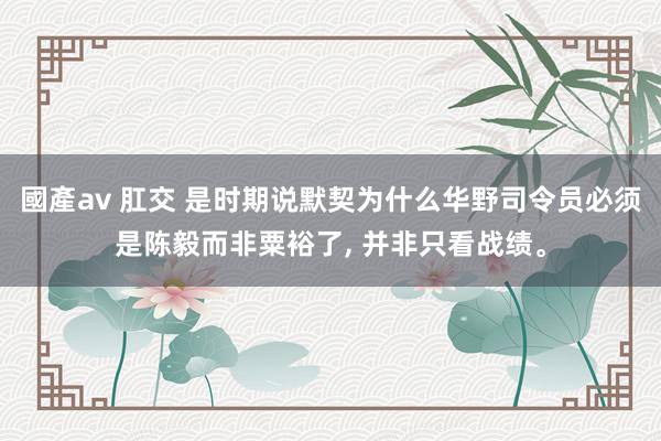 國產av 肛交 是时期说默契为什么华野司令员必须是陈毅而非粟裕了， 并非只看战绩。