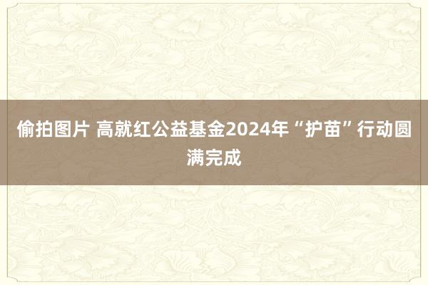 偷拍图片 高就红公益基金2024年“护苗”行动圆满完成