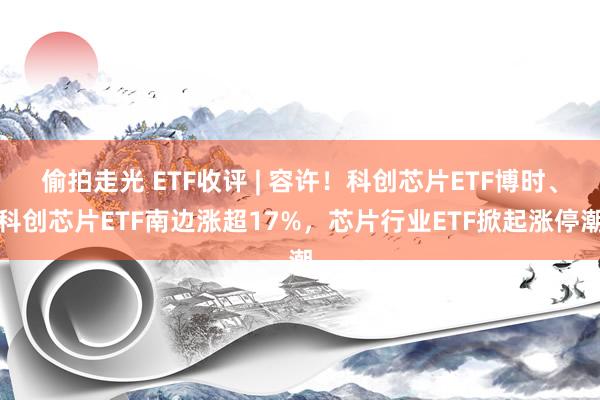 偷拍走光 ETF收评 | 容许！科创芯片ETF博时、科创芯片ETF南边涨超17%，芯片行业ETF掀起涨停潮