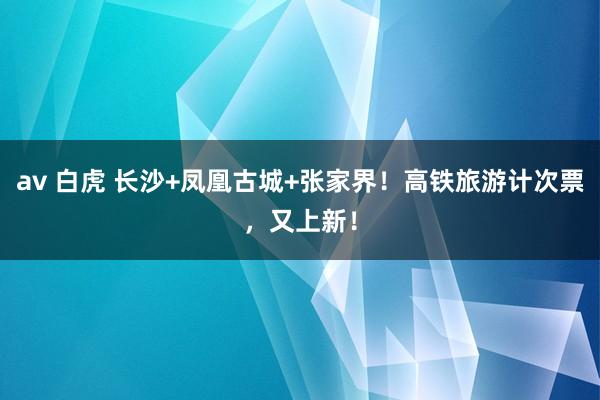 av 白虎 长沙+凤凰古城+张家界！高铁旅游计次票，又上新！