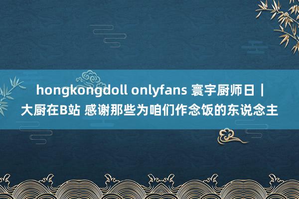 hongkongdoll onlyfans 寰宇厨师日｜大厨在B站 感谢那些为咱们作念饭的东说念主