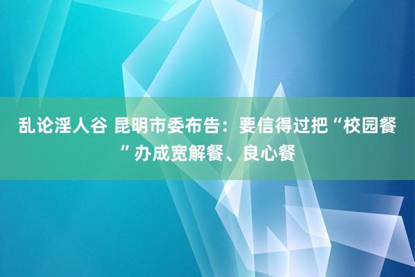 乱论淫人谷 昆明市委布告：要信得过把“校园餐”办成宽解餐、良心餐