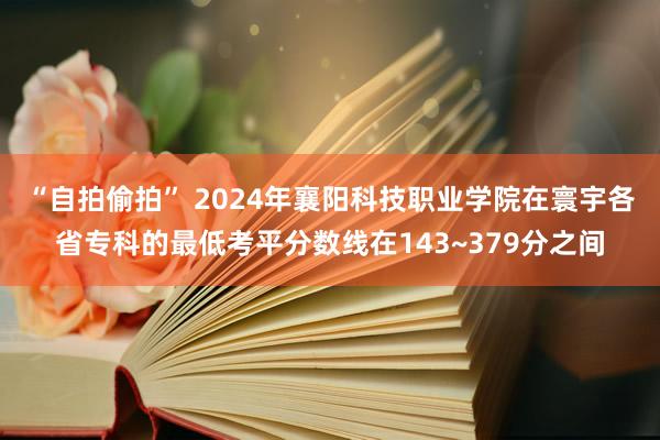 “自拍偷拍” 2024年襄阳科技职业学院在寰宇各省专科的最低考平分数线在143~379分之间