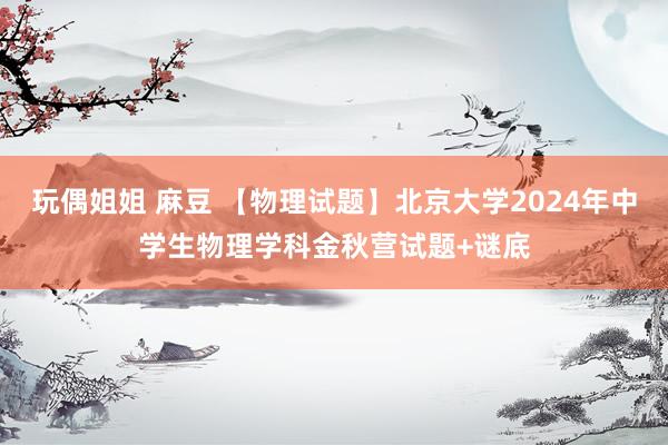 玩偶姐姐 麻豆 【物理试题】北京大学2024年中学生物理学科金秋营试题+谜底