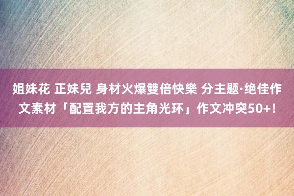 姐妹花 正妹兒 身材火爆雙倍快樂 分主题·绝佳作文素材「配置我方的主角光环」作文冲突50+！