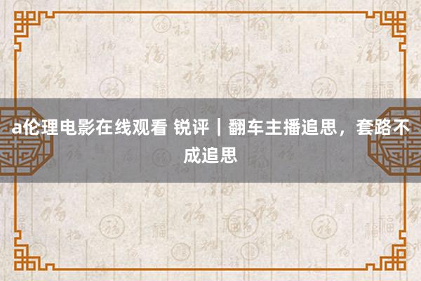 a伦理电影在线观看 锐评｜翻车主播追思，套路不成追思