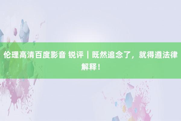 伦理高清百度影音 锐评｜既然追念了，就得遵法律解释！