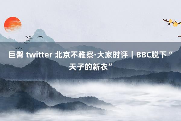 巨臀 twitter 北京不雅察·大家时评｜BBC脱下“天子的新衣”