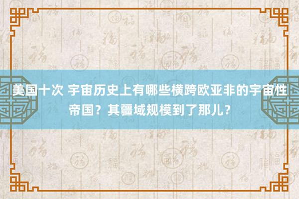 美国十次 宇宙历史上有哪些横跨欧亚非的宇宙性帝国？其疆域规模到了那儿？