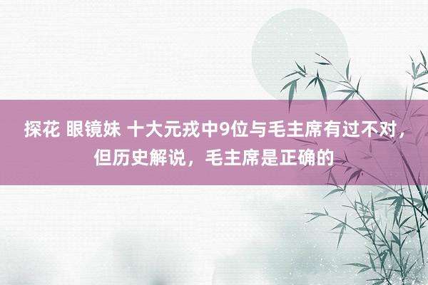 探花 眼镜妹 十大元戎中9位与毛主席有过不对，但历史解说，毛主席是正确的