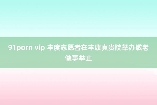 91porn vip 丰度志愿者在丰康真贵院举办敬老做事举止